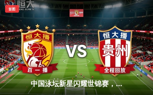 中国泳坛新星闪耀世锦赛，张雨霏勇夺三金创历史