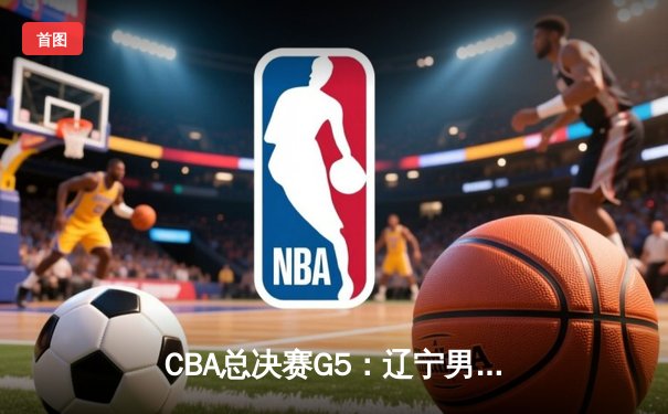 CBA总决赛G5：辽宁男篮加时险胜广东 夺得队史第三冠