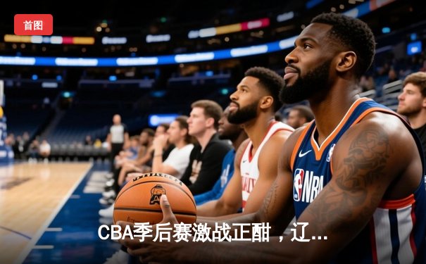 CBA季后赛激战正酣，辽宁本钢加时险胜广东宏远晋级总决赛