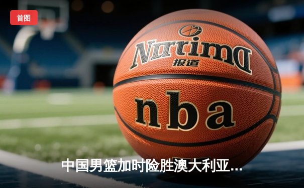 中国男篮加时险胜澳大利亚，周琦24+15主宰内线